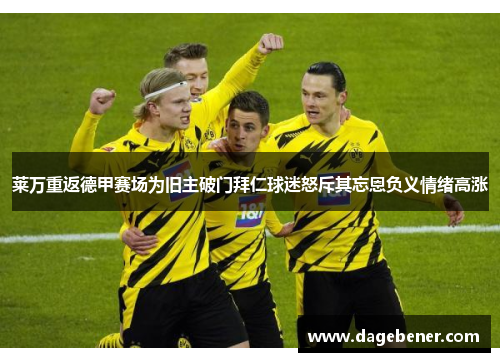 莱万重返德甲赛场为旧主破门拜仁球迷怒斥其忘恩负义情绪高涨